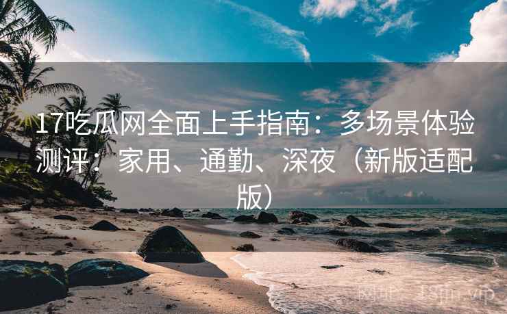 17吃瓜网全面上手指南:多场景体验测评:家用、通勤、深夜(新版适配版)