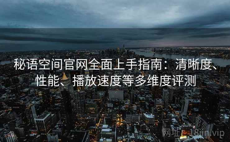 秘语空间官网全面上手指南：清晰度、性能、播放速度等多维度评测