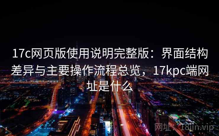 17c网页版使用说明完整版:界面结构差异与主要操作流程总览,17kpc端网址是什么