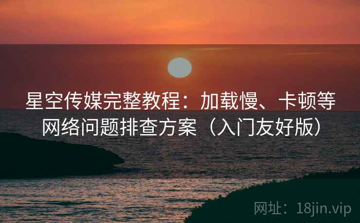 星空传媒完整教程:加载慢、卡顿等网络问题排查方案(入门友好版)