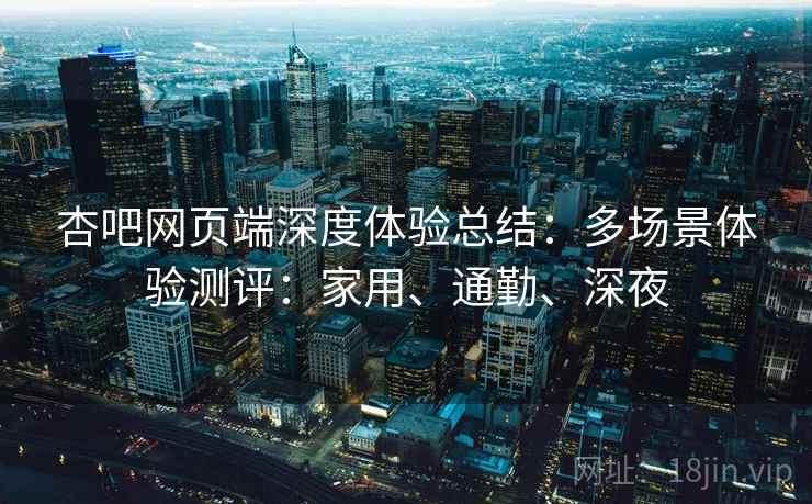 杏吧网页端深度体验总结：多场景体验测评：家用、通勤、深夜  第2张