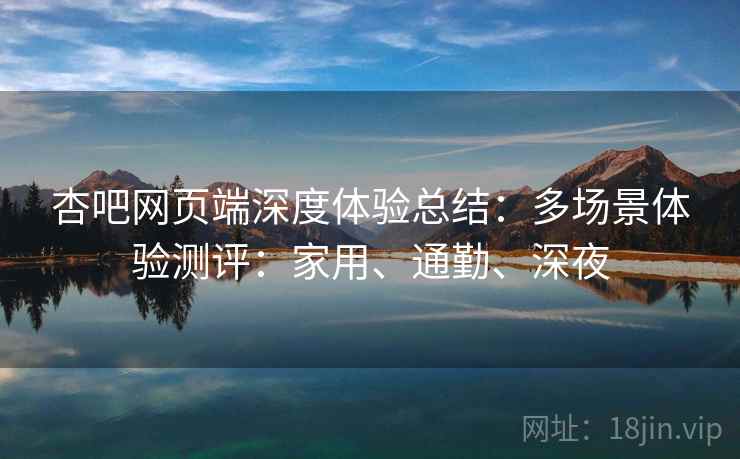 杏吧网页端深度体验总结：多场景体验测评：家用、通勤、深夜