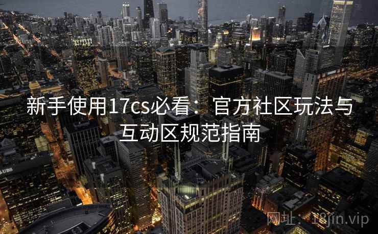 新手使用17cs必看:官方社区玩法与互动区规范指南