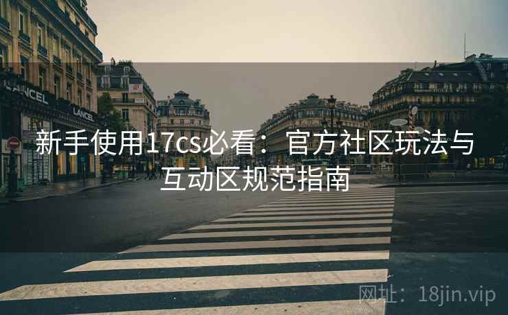 新手使用17cs必看:官方社区玩法与互动区规范指南