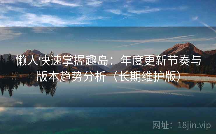 懒人快速掌握趣岛：年度更新节奏与版本趋势分析（长期维护版）  第1张