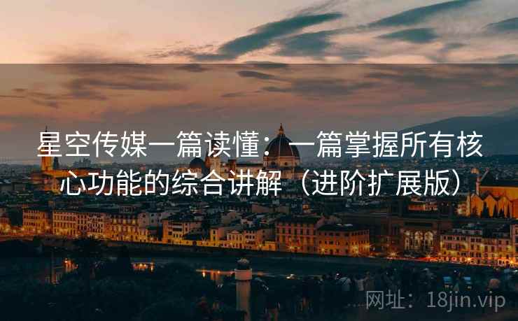 星空传媒一篇读懂:一篇掌握所有核心功能的综合讲解(进阶扩展版)
