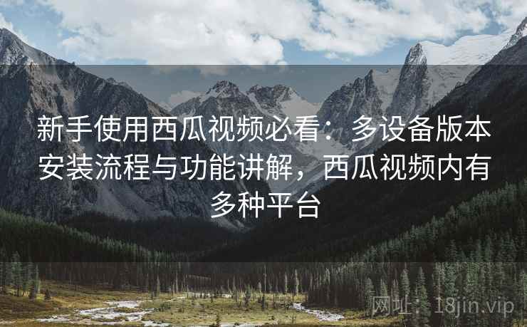 新手使用西瓜视频必看:多设备版本安装流程与功能讲解,西瓜视频内有多种平台