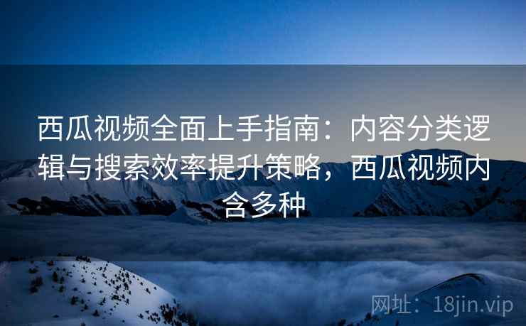 西瓜视频全面上手指南:内容分类逻辑与搜索效率提升策略,西瓜视频内含多种