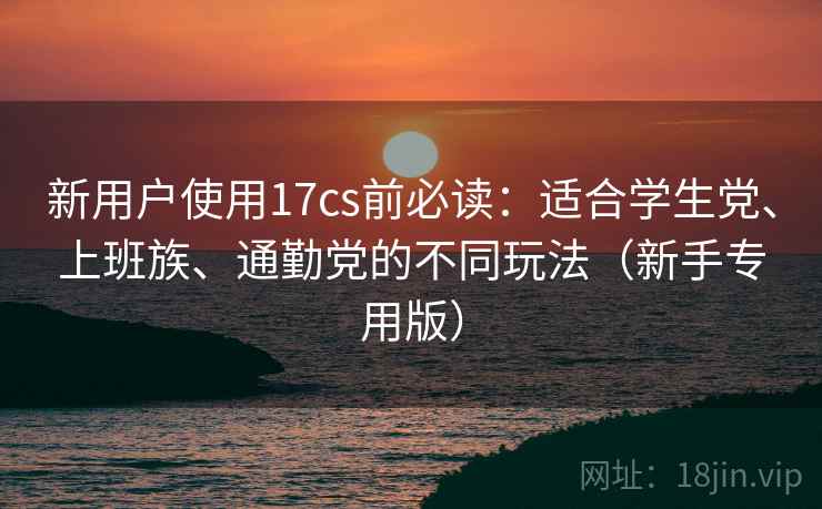 新用户使用17cs前必读:适合学生党、上班族、通勤党的不同玩法(新手专用版)