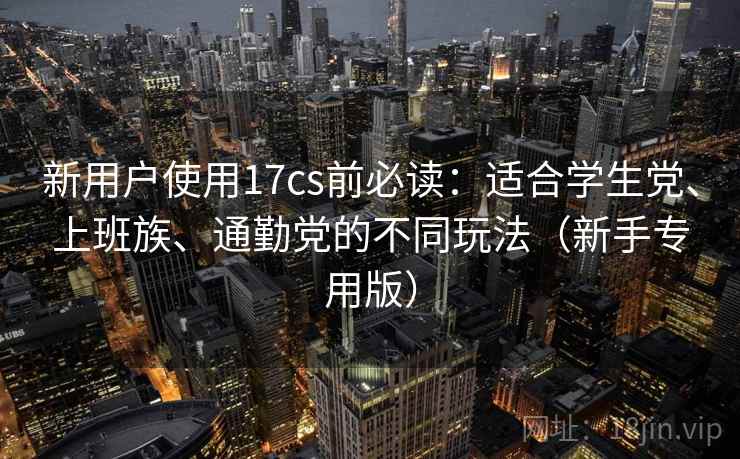 新用户使用17cs前必读:适合学生党、上班族、通勤党的不同玩法(新手专用版)
