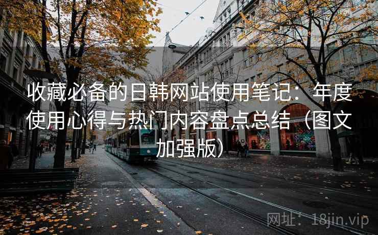 收藏必备的日韩网站使用笔记：年度使用心得与热门内容盘点总结（图文加强版）