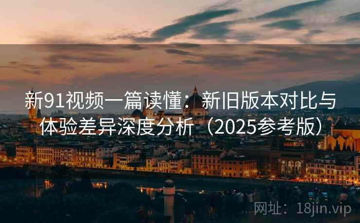 新91视频一篇读懂：新旧版本对比与体验差异深度分析（2025参考版）