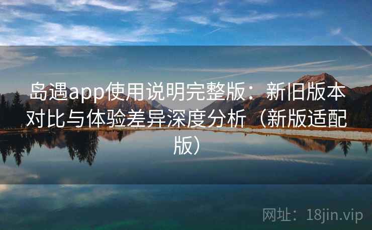 岛遇app使用说明完整版：新旧版本对比与体验差异深度分析（新版适配版）