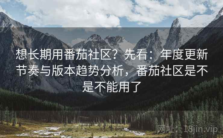 想长期用番茄社区？先看：年度更新节奏与版本趋势分析，番茄社区是不是不能用了